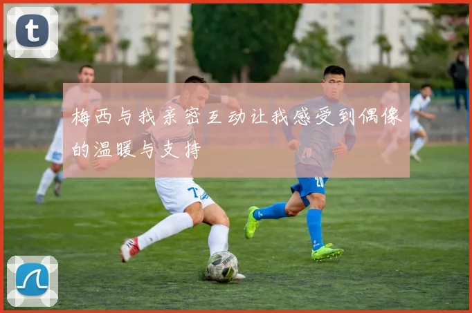 梅西与我亲密互动让我感受到偶像的温暖与支持