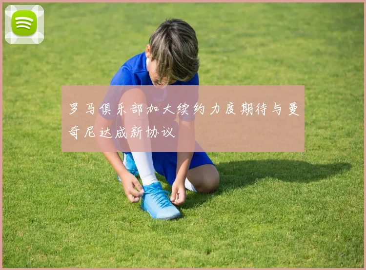 罗马俱乐部加大续约力度期待与曼奇尼达成新协议