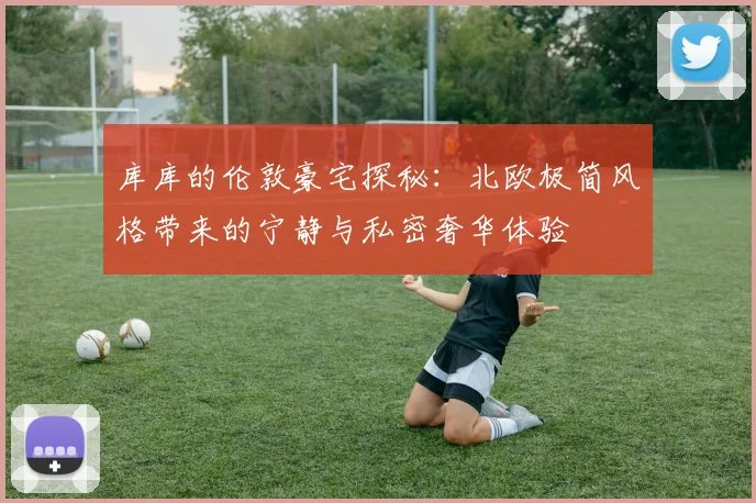 库库的伦敦豪宅探秘：北欧极简风格带来的宁静与私密奢华体验
