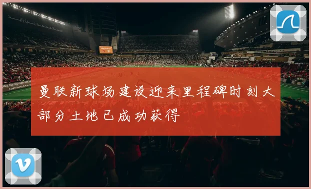 曼联新球场建设迎来里程碑时刻大部分土地已成功获得