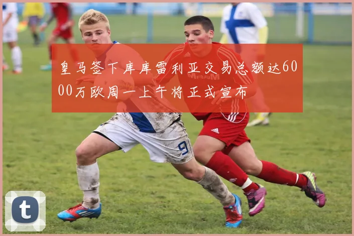 皇马签下库库雷利亚交易总额达6000万欧周一上午将正式宣布