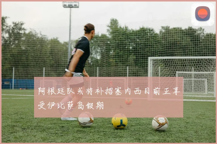 阿根廷队或将补招塞内西目前正享受伊比萨岛假期