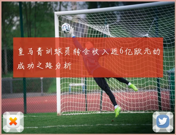 皇马青训球员转会收入近6亿欧元的成功之路分析