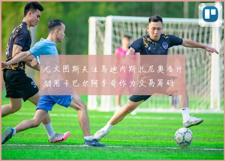 尤文图斯关注乌迪内斯扎尼奥洛计划用卡巴尔阿季奇作为交易筹码