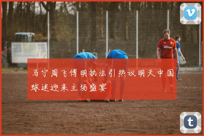 马宁周飞傅明执法引热议明天中国球迷迎来主场盛宴
