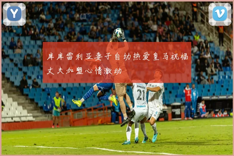 库库雷利亚妻子自幼热爱皇马祝福丈夫加盟心情激动