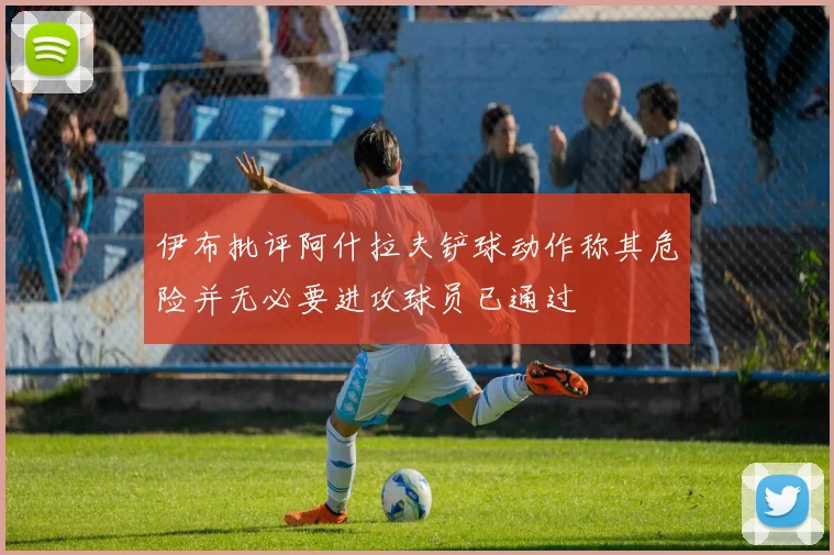 伊布批评阿什拉夫铲球动作称其危险并无必要进攻球员已通过