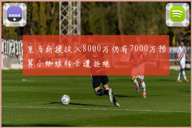 皇马新援投入8000万仍有7000万预算小蜘蛛转会遭拒绝