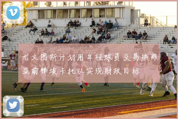 尤文图斯计划用年轻球员交易热那亚前锋埃卡托以实现财政目标