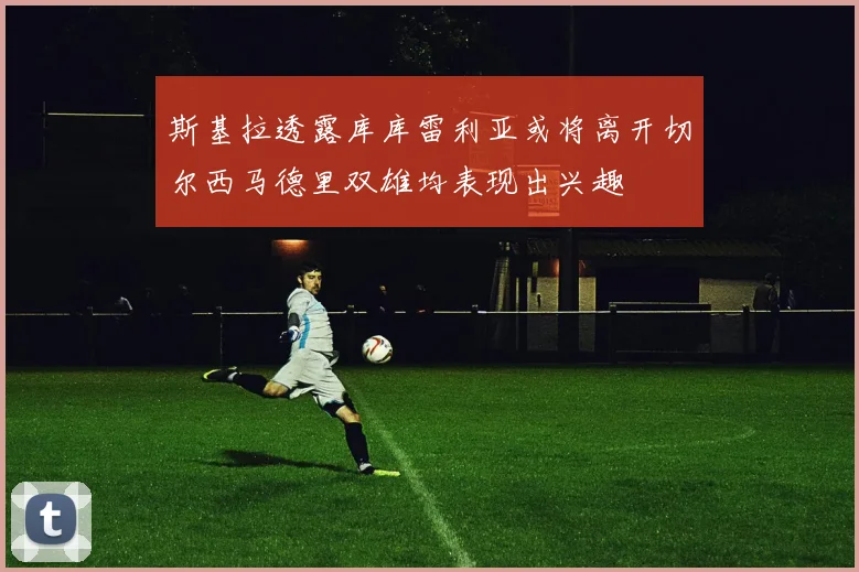 斯基拉透露库库雷利亚或将离开切尔西马德里双雄均表现出兴趣