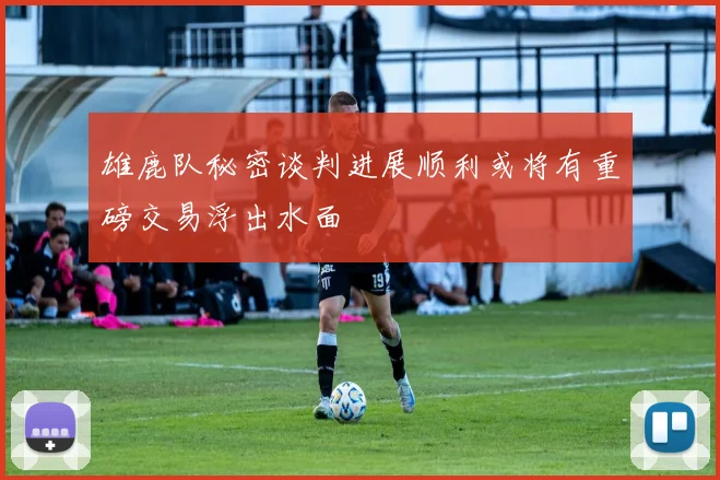 雄鹿队秘密谈判进展顺利或将有重磅交易浮出水面