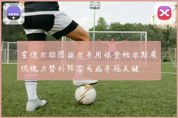 霍德尔称图赫尔弃用福登帕尔默展现魄力替补阵容或成夺冠关键