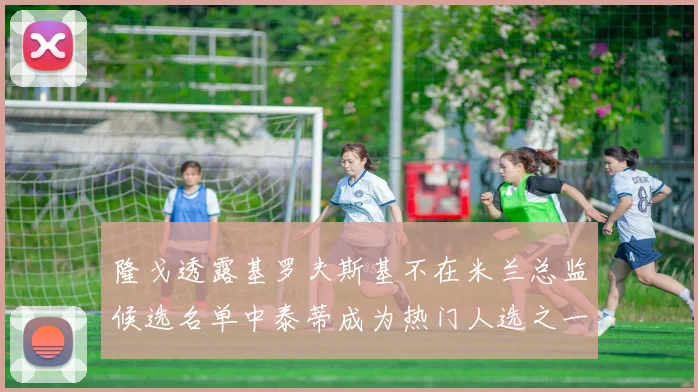 隆戈透露基罗夫斯基不在米兰总监候选名单中泰蒂成为热门人选之一