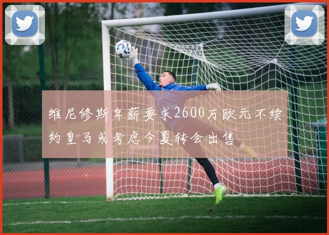 维尼修斯年薪要求2600万欧元不续约皇马或考虑今夏转会出售