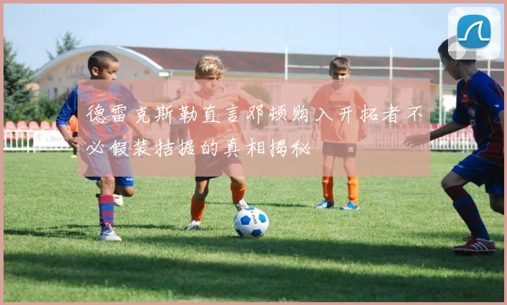 德雷克斯勒直言邓顿购入开拓者不必假装拮据的真相揭秘