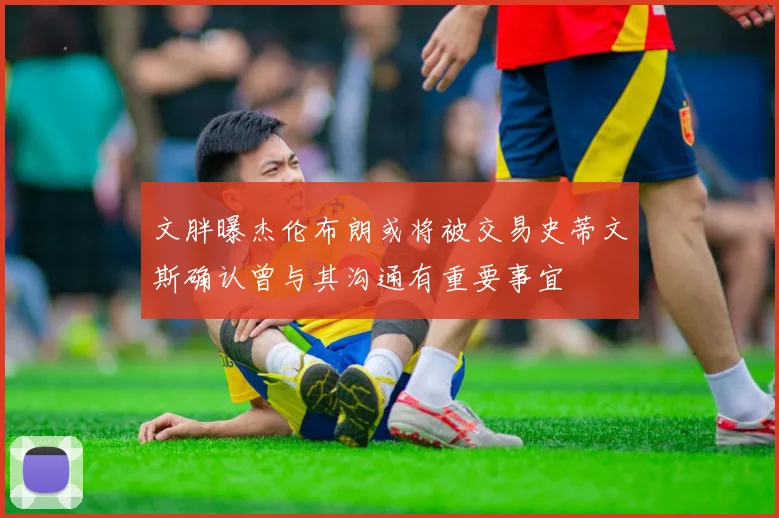 文胖曝杰伦布朗或将被交易史蒂文斯确认曾与其沟通有重要事宜