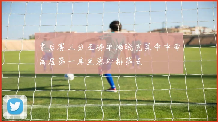 季后赛三分王榜单揭晓克莱命中率高居第一库里意外排第五