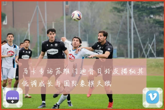 马卡专访苏维门迪昔日好友揭秘其低调成长与国际象棋天赋